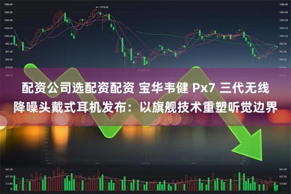 配资公司选配资配资 宝华韦健 Px7 三代无线降噪头戴式耳机发布：以旗舰技术重塑听觉边界