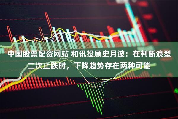 中国股票配资网站 和讯投顾史月波：在判断浪型二次止跌时，下降趋势存在两种可能