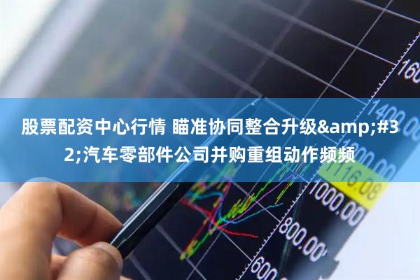 股票配资中心行情 瞄准协同整合升级&#32;汽车零部件公司并购重组动作频频