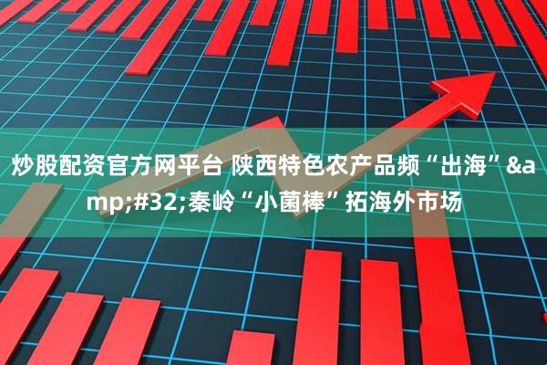 炒股配资官方网平台 陕西特色农产品频“出海”&#32;秦岭“小菌棒”拓海外市场