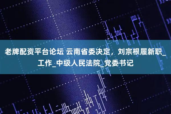 老牌配资平台论坛 云南省委决定，刘宗根履新职_工作_中级人民法院_党委书记