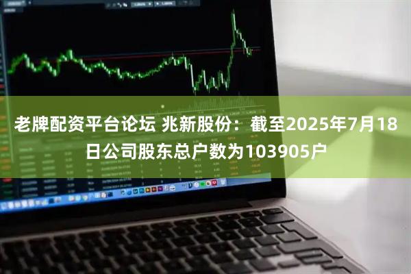 老牌配资平台论坛 兆新股份：截至2025年7月18日公司股东总户数为103905户