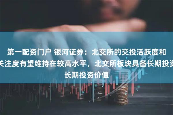 第一配资门户 银河证券：北交所的交投活跃度和市场关注度有望维持在较高水平，北交所板块具备长期投资价值