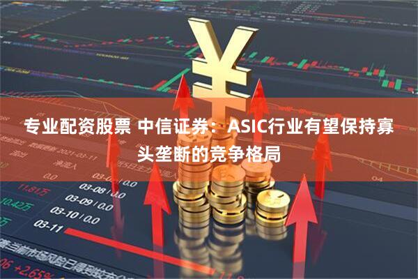 专业配资股票 中信证券：ASIC行业有望保持寡头垄断的竞争格局