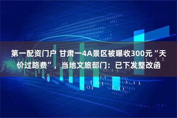 第一配资门户 甘肃一4A景区被曝收300元“天价过路费”，当地文旅部门：已下发整改函