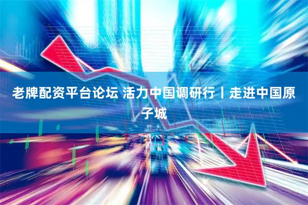 老牌配资平台论坛 活力中国调研行丨走进中国原子城