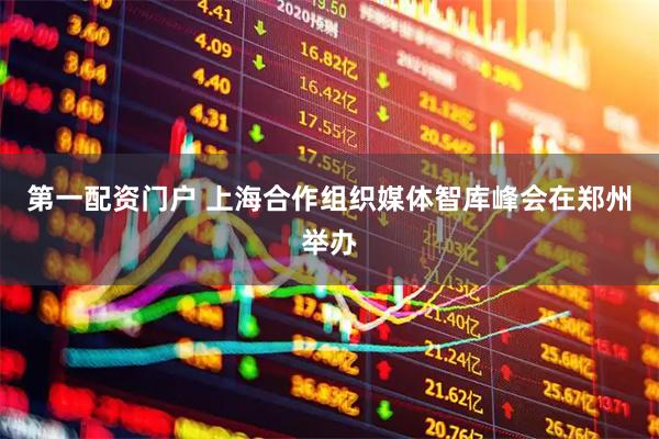 第一配资门户 上海合作组织媒体智库峰会在郑州举办