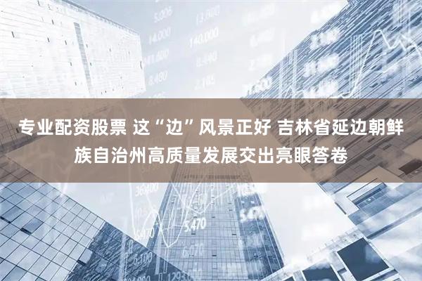 专业配资股票 这“边”风景正好 吉林省延边朝鲜族自治州高质量发展交出亮眼答卷