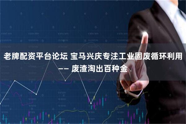 老牌配资平台论坛 宝马兴庆专注工业固废循环利用—— 废渣淘出百种金