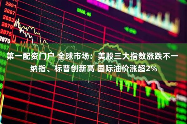 第一配资门户 全球市场：美股三大指数涨跌不一 纳指、标普创新高 国际油价涨超2%
