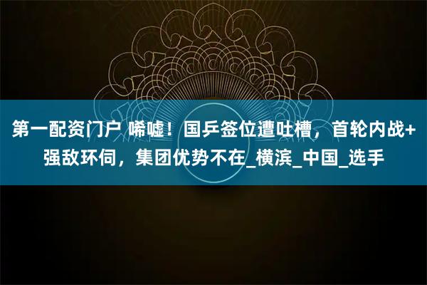 第一配资门户 唏嘘！国乒签位遭吐槽，首轮内战+强敌环伺，集团优势不在_横滨_中国_选手