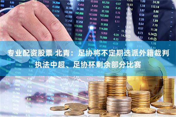 专业配资股票 北青：足协将不定期选派外籍裁判执法中超、足协杯剩余部分比赛