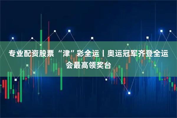 专业配资股票 “津”彩全运丨奥运冠军齐登全运会最高领奖台